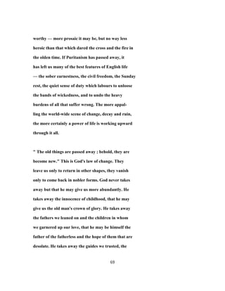 worthy — more prosaic it may be, but no way less
heroic than that which dared the cross and the fire in
the olden time. If Puritanism has passed away, it
has left us many of the best features of English life
— the sober earnestness, the civil freedom, the Sunday
rest, the quiet sense of duty which labours to unloose
the bands of wickedness, and to undo the heavy
burdens of all that suffer wrong. The more appal-
ling the world-wide scene of change, decay and ruin,
the more certainly a power of life is working upward
through it all.
" The old things are passed away ; behold, they are
become new." This is God's law of change. They
leave us only to return in other shapes, they vanish
only to come back in nobler forms. God never takes
away but that he may give us more abundantly. He
takes away the innocence of childhood, that he may
give us the old man's crown of glory. He takes away
the fathers we leaned on and the children in whom
we garnered up our love, that he may be himself the
father of the fatherless and the hope of them that are
desolate. He takes away the guides we trusted, the
69
 