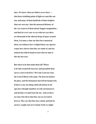 days. We know what our fathers never knew —
that these twinkling points of light are suns like our
sun, and many of them hundreds of times brighter
than our own sun ; that the measured distance of
the very nearest of them utterly beggars imagination ;
and that for every star we see with our eyes there
are thousands in the ethereal deeps of space around
them. Yet many a time our lines have measured
them, our balances have weighed them, our spectro-
scopes have shewn what they are made of, and our
analysis has laid its hand on stars that no man to
this day has seen.
But where is he that made them all? Where
is he that created the heavens, and spreadeth them
out as a tent to dwell in ? He is the Lord our God,
the Lord of Hosts is his name. The heavens declare
his glory, and the firmament sheweth his handywork.
If there is any one thing which all nations in all
ages have thought manifest, it is the eternal power
and divinity revealed from the sky. And yet there
are men who tell us that they can see no God in
heaven. They say that they have asked, and had no
answer; sought, but never found. Fools we might
7
 