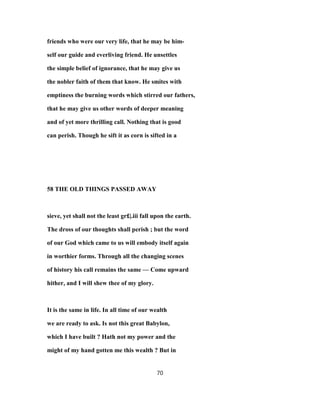 friends who were our very life, that he may be him-
self our guide and everliving friend. He unsettles
the simple belief of ignorance, that he may give us
the nobler faith of them that know. He smites with
emptiness the burning words which stirred our fathers,
that he may give us other words of deeper meaning
and of yet more thrilling call. Nothing that is good
can perish. Though he sift it as corn is sifted in a
58 THE OLD THINGS PASSED AWAY
sieve, yet shall not the least gr£|.iii fall upon the earth.
The dross of our thoughts shall perish ; but the word
of our God which came to us will embody itself again
in worthier forms. Through all the changing scenes
of history his call remains the same — Come upward
hither, and I will shew thee of my glory.
It is the same in life. In all time of our wealth
we are ready to ask. Is not this great Babylon,
which I have built ? Hath not my power and the
might of my hand gotten me this wealth ? But in
70
 