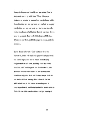 times of change and trouble we learn that God is
holy, and mercy is with him. When failure or
sickness or sorrow or shame has crushed our pride,
thoughts that are not our own are wafted to us, and
words that are not our own are put in our mouth.
In the loneliness of affliction there is one that draws
near to us ; and then we feel the touch of life that
lifts us on our feet, and bids us go in peace, and sin
no more.
Yet is it real after all ? Can we know God for
ourselves, or no ? Here is the question of questions
for all the ages; and never was it more keenly
fought than in our own. Year by year the battle
thickens, and louder grow the shouts of war, and
deadlier still the fiery darts of the wicked: and
therefore mightier than our fathers knew shall be
the works of God among their children. In the
whirlwind and in the storm he shall speak; in
shakings of earth and heaven shall he plead with all
flesh. By the distress of nations and perplexity of
71
 