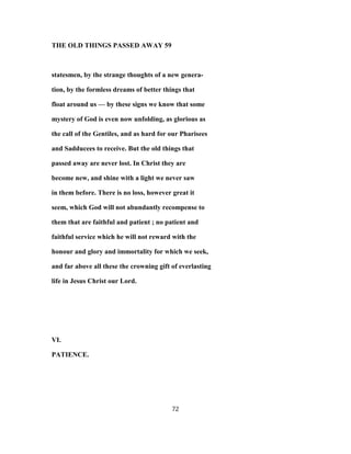 THE OLD THINGS PASSED AWAY 59
statesmen, by the strange thoughts of a new genera-
tion, by the formless dreams of better things that
float around us — by these signs we know that some
mystery of God is even now unfolding, as glorious as
the call of the Gentiles, and as hard for our Pharisees
and Sadducees to receive. But the old things that
passed away are never lost. In Christ they are
become new, and shine with a light we never saw
in them before. There is no loss, however great it
seem, which God will not abundantly recompense to
them that are faithful and patient ; no patient and
faithful service which he will not reward with the
honour and glory and immortality for which we seek,
and far above all these the crowning gift of everlasting
life in Jesus Christ our Lord.
VI.
PATIENCE.
72
 