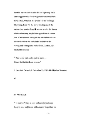 faithful have waited in vain for the lightning flash
of his appearance, and sixty generations of scoffers
have asked. Where is the promise of his coming ?
How long, Lord ? is the never-ceasing cry of the
saints : but no sign from ■■■■ heaven breaks the frozen
silence of the sky, no glorious apparition of a risen
Son of Man comes riding on the whirlwind and the
storm to deliver the souls of his elect from the
wrong and outrage of a world of sin. And so, says
the faithless hymn —
" And so we wait and watch in fear : —
It may be that the Lord is near."
1 Hereford Cathedral, December 22, 1901 (Ord&tation Sermon).
63
64 PATIENCE
" It may be." Nay, in sure and certain truth our
Lord is near and in our midst, nearer to us than we
74
 