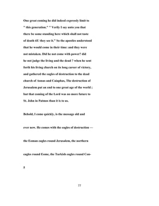 One great coming he did indeed expressly limit to
" this generation." " Verily I say unto you that
there be some standing here which shall not taste
of death tiU they see it." So the apostles understood
that he would come in their time: and they were
not mistaken. Did he not come with power? did
he not judge the living and the dead ? when he sent
forth his living church on its long career of victory,
and gathered the eagles of destruction to the dead
church of Annas and Caiaphas, The destruction of
Jerusalem put an end to one great age of the world ;
but that coming of the Lord was no more future to
St. John in Patmos than it is to us.
Behold, I come quickly, is the message old and
ever new. He comes with the eagles of destruction —
the Eoman eagles round Jerusalem, the northern
eagles round Eome, the Turkish eagles round Con-
5
77
 