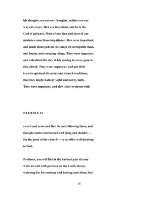 his thoughts are not our thoughts, neither are our
ways his ways. Men are impatient, and he is the
God of patience. Most of our sins and most of our
mistakes come from impatience. Men were impatient,
and made them gods in the image of corruptible man,
and beasts, and creeping things. They were impatient,
and calculated the day of his coming in every genera-
tion afresh. They were impatient, and put their
trust in spiritual directors and church traditions,
that they might walk by sight and not by faith.
They were impatient, and slew their brethren with
PATIENCE 67
sword and cross and fire for not following them, and
thought malice and hatred and lying and slander —
for the good of the church — a sacrifice well-pleasing
to God.
Brethren, you will find it the hardest part of your
work to wait with patience on the Lord, always
watching for his comings and hasting unto them, but
79
 