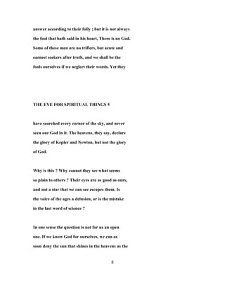 answer according to their folly ; but it is not always
the fool that hath said in his heart, There is no God.
Some of these men are no triflers, but acute and
earnest seekers after truth, and we shall be the
fools ourselves if we neglect their words. Yet they
THE EYE FOR SPIRITUAL THINGS 5
have searched every corner of the sky, and never
seen our God in it. The heavens, they say, declare
the glory of Kepler and Newton, but not the glory
of God.
Why is this ? Why cannot they see what seems
so plain to others ? Their eyes are as good as ours,
and not a star that we can see escapes them. Is
the voice of the ages a delusion, or is the mistake
in the last word of science ?
In one sense the question is not for us an open
one. If we know God for ourselves, we can as
soon deny the sun that shines in the heavens as the
8
 