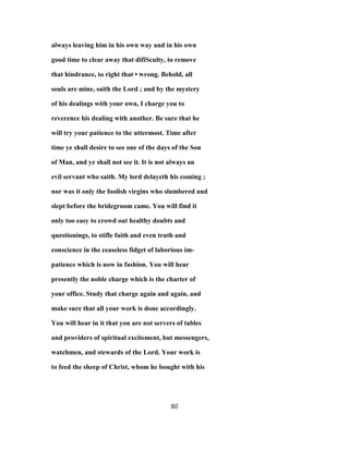 always leaving him in his own way and in his own
good time to clear away that difiSculty, to remove
that hindrance, to right that • wrong. Behold, all
souls are mine, saith the Lord ; and by the mystery
of his dealings with your own, I charge you to
reverence his dealing with another. Be sure that he
will try your patience to the uttermost. Time after
time ye shall desire to see one of the days of the Son
of Man, and ye shall not see it. It is not always an
evil servant who saith. My lord delayeth his coming ;
nor was it only the foolish virgins who slumbered and
slept before the bridegroom came. You will find it
only too easy to crowd out healthy doubts and
questionings, to stifle faith and even truth and
conscience in the ceaseless fidget of laborious im-
patience which is now in fashion. You will hear
presently the noble charge which is the charter of
your office. Study that charge again and again, and
make sure that all your work is done accordingly.
You will hear in it that you are not servers of tables
and providers of spiritual excitement, but messengers,
watchmen, and stewards of the Lord. Your work is
to feed the sheep of Christ, whom he bought with his
80
 