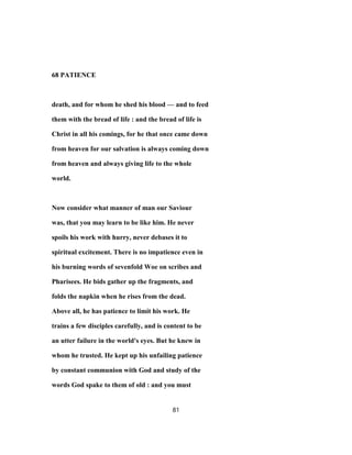 68 PATIENCE
death, and for whom he shed his blood — and to feed
them with the bread of life : and the bread of life is
Christ in all his comings, for he that once came down
from heaven for our salvation is always coming down
from heaven and always giving life to the whole
world.
Now consider what manner of man our Saviour
was, that you may learn to be like him. He never
spoils his work with hurry, never debases it to
spiritual excitement. There is no impatience even in
his burning words of sevenfold Woe on scribes and
Pharisees. He bids gather up the fragments, and
folds the napkin when he rises from the dead.
Above all, he has patience to limit his work. He
trains a few disciples carefully, and is content to be
an utter failure in the world's eyes. But he knew in
whom he trusted. He kept up his unfailing patience
by constant communion with God and study of the
words God spake to them of old : and you must
81
 