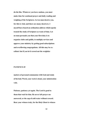do the like. Whatever you leave undone, you must
make time for continual prayer and daily reading and
weighing of the Scriptures. Let no man deceive you,
for this is vital, and there are many deceivers. I
myself have heard an ordination address which openly
treated the study of Scripture as waste of time. Let
no man persuade you that your first duty is to
organize clubs and guilds, to multiply services and
approve your ministry by getting good subscriptions
and overflowing congregations. All this may be ex-
cellent: but if you let it crowd out the weightier
PATIENCE 69
matters of personal communion with God and study
of his holy Word, your work is dead, your ministration
vain.
Patience, patience yet again. The Lord is good to
them that wait for him. He never left prayer un-
answered, or the cup of cold water without reward.
Bear your witness truly, for the Holy Ghost is witness
82
 