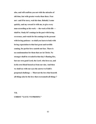 also, and will confirm you not with the miracles of
old time, but with greater works than these. Fear
not : and if he tarry, wait his time. Behold, I come
quickly, and my reward is with me, to give every
man according as his work — the work of his life —
shall be. Study hi? comings in the past with loving
reverence, and watch for his comings in the present
with loving patience : so shall you learn to look with
loving expectation to that last great and terrible
coming, for perfect love casteth out fear. There is
no condemnation for them that are in Christ. No
stranger shall be revealed in that day's flaming fire,
but our own good Lord, the Lord .who loves us, and
in his own blood loosed us from our sins. And then
we shall see with our eyes the answer to Faith's
perpetual challenge — Must not the love that beareth
all things also be the love that overcometh all things ?
VII.
CHRIST "GAVE l^O PROOFS."
83
 
