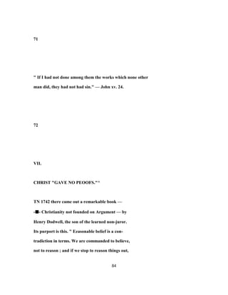 71
" If I had not done among them the works which none other
man did, they had not had sin." — John xv. 24.
72
VII.
CHRIST "GAVE NO PEOOFS."^
TN 1742 there came out a remarkable book —
-■■■■- Christianity not founded on Argument — by
Henry Dodwell, the son of the learned non-juror.
Its purport is this. " Eeasonable belief is a con-
tradiction in terms. We are commanded to believe,
not to reason ; and if we stop to reason things out,
84
 