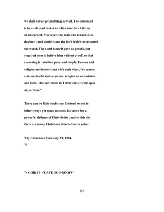 we shall never get anything proved. The command
is to us all, and makes no allowance for children
or unlearned. Moreover, the man who reasons is a
doubter ; and doubt is not the faith which overcometh
the world. The Lord himself gave no proofs, but
required men to believe him without proof, so that
reasoning is rebellion pure and simple. Eeason and
religion are inconsistent with each other, for reason
rests on doubt and suspicion, religion on submission
and faith. The safe motto is TertuUian's Credo quia
aJjsurdum."
There can be little doubt that Dodwell wrote in
bitter irony: yet many mistook his satire for a
powerful defence of Christianity; and to this day
there are many Christians who believe in sober
'Ely Cathedral, February 21, 1904.
73
74 CHRIST «'GAVE NO PROOFS"
85
 