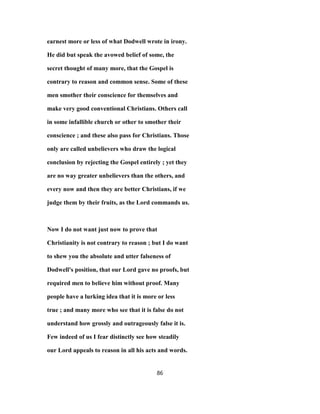 earnest more or less of what Dodwell wrote in irony.
He did but speak the avowed belief of some, the
secret thought of many more, that the Gospel is
contrary to reason and common sense. Some of these
men smother their conscience for themselves and
make very good conventional Christians. Others call
in some infallible church or other to smother their
conscience ; and these also pass for Christians. Those
only are called unbelievers who draw the logical
conclusion by rejecting the Gospel entirely ; yet they
are no way greater unbelievers than the others, and
every now and then they are better Christians, if we
judge them by their fruits, as the Lord commands us.
Now I do not want just now to prove that
Christianity is not contrary to reason ; but I do want
to shew you the absolute and utter falseness of
Dodwell's position, that our Lord gave no proofs, but
required men to believe him without proof. Many
people have a lurking idea that it is more or less
true ; and many more who see that it is false do not
understand how grossly and outrageously false it is.
Few indeed of us I fear distinctly see how steadily
our Lord appeals to reason in all his acts and words.
86
 