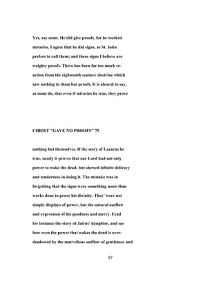 Yes, say some. He did give proofs, for he worked
miracles. I agree that he did signs, as St. John
prefers to call them; and these signs I believe are
weighty proofs. There has been far too much re-
action from the eighteenth century doctrine which
saw nothing in them but proofs. It is absurd to say,
as some do, that even if miracles be true, they prove
CHRIST "GAVE NO PROOFS" 75
nothing but themselves. If the story of Lazarus be
true, surely it proves that our Lord had not only
power to wake the dead, but shewed infinite delicacy
and tenderness in doing it. The mistake was in
forgetting that the signs were something more than
works done to prove his divinity. They' were not
simply displays of power, but the natural outflow
and expression of his goodness and mercy. Eead
for instance the story of Jairus' daughter, and see
how even the power that wakes the dead is over-
shadowed by the marvellous outflow of gentleness and
87
 