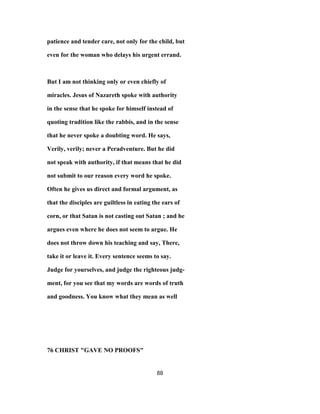 patience and tender care, not only for the child, but
even for the woman who delays his urgent errand.
But I am not thinking only or even chiefly of
miracles. Jesus of Nazareth spoke with authority
in the sense that he spoke for himself instead of
quoting tradition like the rabbis, and in the sense
that he never spoke a doubting word. He says,
Verily, verily; never a Peradventure. But he did
not speak with authority, if that means that he did
not submit to our reason every word he spoke.
Often he gives us direct and formal argument, as
that the disciples are guiltless in eating the ears of
corn, or that Satan is not casting out Satan ; and he
argues even where he does not seem to argue. He
does not throw down his teaching and say, There,
take it or leave it. Every sentence seems to say.
Judge for yourselves, and judge the righteous judg-
ment, for you see that my words are words of truth
and goodness. You know what they mean as well
76 CHRIST "GAVE NO PROOFS"
88
 