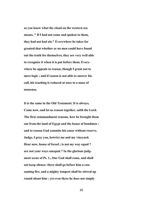 as you know what the cloud on the western sea
means. " If I had not come and spoken to them,
they had not had sin." Everywhere he takes for
granted that whether or no men could have found
out the truth for themselves, they are very well able
to recognize it when it is put before them. Every-
where he appeals to reason, though I grant not to
mere logic ; and if reason is not able to answer his
call, his teaching is reduced at once to a mass of
nonsense.
It is the same in the Old Testament. It is always,
Come now, and let us reason together, saith the Lord.
The first commandment reasons, how he brought them
out from the land of Egypt and the house of bondmen :
and to reason God commits his cause without reserve.
Judge, I pray you, betwixt me and my vineyard.
Hear now, house of Israel ; is not my way equal ?
are not your ways unequal ? In the glorious judg-
ment scene of Ps. 1., Our God shall come, and shall
not keep silence: there shall go before him a con-
suming fire, and a mighty tempest shall be stirred up
round about him : yet even there he does not simply
89
 