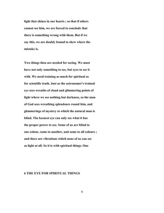 light that shines in our hearts ; so that if others
cannot see him, we are forced to conclude that
there is something wrong with them. But if we
say this, we are doubly bound to shew where the
mistake is.
Two things then are needed for seeing. We must
have not only something to see, but eyes to see it
with. We need training as much for spiritual as
for scientific truth. Just as the astronomer's trained
eye sees wreaths of cloud and glimmering points of
light where we see nothing but darkness, so the man
of God sees wreathing splendours round him, and
ghmmerings of mystery to which the natural man is
blind. The keenest eye can only see what it has
the proper power to see. Some of us are blind to
one colour, some to another, and some to all colours ;
and there are vibrations which none of us can see
as light at all. So it is with spiritual things. One
6 THE EYE FOR SPIRITUAL THINGS
9
 