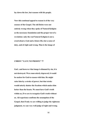 lay down the law, but reasons with his people.
Now this continual appeal to reason is of the very
essence of the Gospel. The old Deists were not
entirely wrong when they spoke of Natural Keligion
as the necessary foundation and the proper test of a
revelation: only the real Natural Eeligion is not a
creed about a God and a future life, but a sense of
duty, and of right and wrong. Man is the image of
CHRIST "GAVE NO PROOFS" 77
God ; and however that image is dimmed by sin, it is
not destroyed. Were man utterly depraved, it would
be useless for God to reason with him. He might
raise him by a stroke of power; but that stroke
would utterly shatter the freedom which makes him
better than the beasts. We must have God's truth
within us, if we are to recognize God's truth without
us. All experience confirms the assumption of the
Gospel, that if only we are willing to judge the righteous
judgment, we can very well judge of right and wrong
90
 