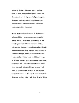 in spite of sin. Even the sinner knows goodness
when he sees it, however he may hate it. Even the
sinner can burn with righteous indignation against
the sins of other men. The drunkard scorns the
coward, and the selfish schemer can take up his
parable against the drunkard.
Here is the fundamental error of all the forms of
religion which try to rest on authority instead of
reason. They try to cut away all possibility of real
knowledge and belief. We cannot know a thing
unless reason compares it with ideas we have already.
We compare a new metal with our ideas of colour, of
hardness, of weight, and so on. We compare some-
body's conduct with our ideas of right and wrong.
So we must compare the revelation with all our ideas
which bear on it : and unless we do this, we cannot
know whether it is true or false, or have any real
belief or disbelief at all. So every form of religion
which forbids us to do this does its best to make faith
the assent to things not proved, the evidence of things
91
 
