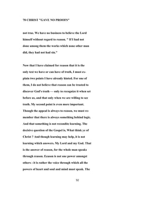 78 CHRIST "GAVE NO PROOFS"
not true. We have no business to believe the Lord
himself without regard to reason. " If I had not
done among them the works which none other man
did, they had not had sin."
Now that I have claimed for reason that it is the
only test we have or can have of truth, I must ex-
plain two points I have already hinted. For one of
them, I do not believe that reason can be trusted to
discover God's truth — only to recognize it when set
before us, and that only when we are willing to see
truth. My second point is even more important.
Though the appeal is always to reason, we must re-
member that there is always something behind logic.
And that something is not recondite learning. The
decisive question of the Gospel is, What think ye of
Christ ? And though learning may help, it is not
learning which answers. My Lord and my God. That
is the answer of reason, for the whole man speaks
through reason. Eeason is not one power amongst
others : it is rather the voice through which all the
powers of heart and soul and mind must speak. The
92
 