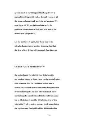 appeal is not to reasoning as if the Gospel were a
mere affair of logic; it is rather through reason to all
the powers of man which speak through reason. We
need them all. We need the soul that seeks for
goodness and the heart which feels it as well as the
mind which recognizes it.
Let me put this yet again, that there may be no
mistake. I am as far as possible from denying that
the light of love divine will commonly first dawn on
CHRIST "GAVE NO PROOFS" 79
the loving heart. Certain it is that if the heart is
not touched sooner or later, there can be no confession
unto salvation. But the confession before men is
needed too, and only reason can make that confession.
It will not always be put into a formal creed, but it
must always be a confession of the love of truth ; and
for us Christians it must be full adoring love of him
who is the Truth — not as abstract truth alone, but as
the supreme and final guide of life. That confession
93
 