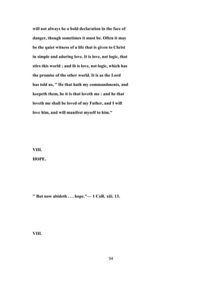 will not always be a bold declaration in the face of
danger, though sometimes it must be. Often it may
be the quiet witness of a life that is given to Christ
in simple and adoring love. It is love, not logic, that
stirs this world ; and ib is love, not logic, which has
the promise of the other world. It is as the Lord
has told us, " He that hath my commandments, and
keepeth them, he it is that loveth me : and he that
loveth me shall be loved of my Father, and I will
love him, and will manifest myself to him."
VIII.
HOPE.
" But now abideth . . . hope."— 1 CoR. xiii. 13.
VIII.
94
 
