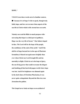 HOPE.^
T HAVE torn these words out of a familiar context,
■■■■'- because it is of hope I wish to speak, though truly
faith, hope, and love are no more than aspects of the
one life ia Christ which is life eternal here on earth.
Nobody can read his Bible to much purpose with-
out seeing that hope is a chief part of godliness.
Hope was the very life of Israel. " Our fathers hoped
in thee. The Lord will be the hope of his people,
the confidence of the ends of the earth." And if the
old fire of hope burned low in the ages of Pharisaic
formalism, it blazed out again more brightly than
ever when Christ our Lord brought life and im-
mortality to Hght. Christ in us is the hope of glory,
the one living power that could overcome the disgust
and loathing pf that hard old pagan world where hope
was lost. And if its brightness was dimmed again
in the dark times of Christian Pharisaism, it was
never quite extinguished. Beyond the Dies irce rose
Jerusalem the golden.
The Gospel never looks on hope as an accident of
95
 