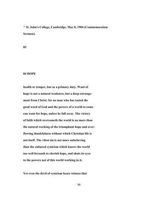 ^ St. John's College, Cambridge, May 8, 1904 (Commemoration
Sermon).
83
84 HOPE
health or temper, but as a primary duty. Want of
hope is not a natural weakness, but a deep estrange-
ment from Christ; for no man who has tasted the
good word of God and the powers of a world to come
can want for hope, unless he fall away. The victory
of faith which overcometh the world is no more than
the natural working of the triumphant hope and over-
flowing thankfulness without which Christian life is
not itself. The vilest sin is not more unbelieving
than the cultured cynicism which knows the world
too well forsooth to cherish hope, and shuts its eyes
to the powers not of this world working in it.
Yet even the devil of cynicism bears witness that
96
 