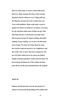 there is a false hope, as well as a false faith and a
false love. Hope sustains the sinner, that God has
forgotten, that he will never see it. Hope puffs up
the Pharisee, because he is not as other men, nor
even as this publican. Hope sends many a man to
gospels of reform, of commerce, of culture, of science,
for the salvation which none of them can give. But
false hope dreams a vain dream; true hope takes
full account of truth. We ignore nothing, dissemble
nothing, excuse nothing ; yet we have the full assur-
ance of hope. We know far better than the cynic
how sin has enslaved ourselves, our neighbours, and
the world : but we know that sin is conquered. The
love of Christ which towers far above the loftiest
heights of human goodness reaches also far below the
lowest deeps of human sin. If the noblest of saints
must always be the most abashed before the majestic
HOPE 85
holiness of him that knew not sin, the greatest of
sinners is not beyond the pleading of the infinite and
97
 