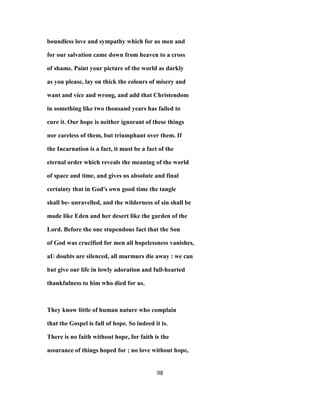 boundless love and sympathy which for us men and
for our salvation came down from heaven to a cross
of shame. Paint your picture of the world as darkly
as you please, lay on thick the colours of misery and
want and vice and wrong, and add that Christendom
in something like two thousand years has failed to
cure it. Our hope is neither ignorant of these things
nor careless of them, but triumphant over them. If
the Incarnation is a fact, it must be a fact of the
eternal order which reveals the meaning of the world
of space and time, and gives us absolute and final
certainty that in God's own good time the tangle
shall be- unravelled, and the wilderness of sin shall be
made like Eden and her desert like the garden of the
Lord. Before the one stupendous fact that the Son
of God was crucified for men all hopelessness vanishes,
aU doubts are silenced, all murmurs die away : we can
but give our life in lowly adoration and full-hearted
thankfulness to him who died for us.
They know little of human nature who complain
that the Gospel is full of hope. So indeed it is.
There is no faith without hope, for faith is the
assurance of things hoped for ; no love without hope,
98
 