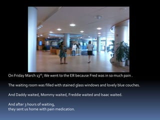 On Friday March 13th, We went to the ER because Fred was in so much pain .The waiting room was filled with stained glass windows and lovely blue couches.And Daddy waited, Mommy waited, Freddie waited and Isaac waited.And after 3 hours of waiting,they sent us home with pain medication.