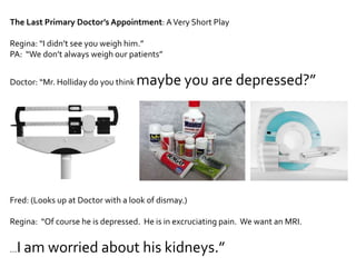 The Last Primary Doctor’s Appointment: A Very Short PlayRegina: “I didn’t see you weigh him.”PA:  “We don’t always weigh our patients”Doctor: “Mr. Holliday do you think maybe you are depressed?”Fred: (Looks up at Doctor with a look of dismay.)Regina:  “Of course he is depressed.  He is in excruciating pain.  We want an MRI.…I am worried about his kidneys.”  