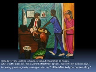 I asked everyone involved in Fred’s care about information on his case.  What was the diagnosis?  What were the treatment options?  Would he get a pain consult?For asking questions, Fred’s oncologist called me “Little Miss A-type personality.”