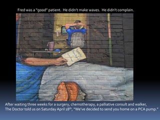 Fred was a “good” patient.  He didn’t make waves.  He didn’t complain.After waiting three weeks for a surgery, chemotherapy, a palliative consult and walker,The Doctor told us on Saturday April 18th, “We’ve decided to send you home on a PCA pump.” 