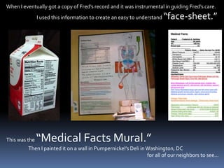 When I eventually got a copy of Fred’s record and it was instrumental in guiding Fred’s care.                             I used this information to create an easy to understand “face-sheet.”This was the “Medical Facts Mural.”                       Then I painted it on a wall in Pumpernickel’s Deli in Washington, DC                                                                                                                              for all of our neighbors to see…