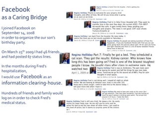 Facebook as a Caring BridgeI joined Facebook on September 14, 2008 in order to organize the our son’s birthday party.On March 25th 2009 I had 46 friends and had posted 67 status lines.In the months during Fred’s hospitalization, I would use Facebook as an information clearing-house.Hundreds of friends and family would log on in order to check Fred’s medical status. 
