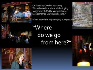On Tuesday, October 20th 2009We dedicated the Mural while singing songs from Buffy the Vampire SlayerMusical “Once More With Feeling.” When ended the night singing our question,“Where     do we go        from here?”