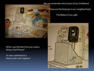 We can remember the Visions of our Childhood           These are the features in our neighborhood.                           The Bakery Circa 1980When was the last time you used aRotary Dial Phone?Or was cashiered at a hand crank cash register?