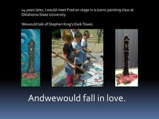14 years later, I would meet Fred on stage in a scenic painting class atOklahoma State University.Wewould talk of Stephen King’s Dark Tower.     Andwewould fall in love.