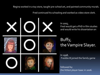                      Regina worked in a toy store, taught pre-school art, and painted community murals.                                                            Fred continued his schooling and worked as video store clerk.In 2005, Fred would get a PhD in film studiesand would write his dissertation onBuffy, the Vampire Slayer.In 1998, Freddie III joined the family gamefollowed by the littlest player Isaac in 2006.