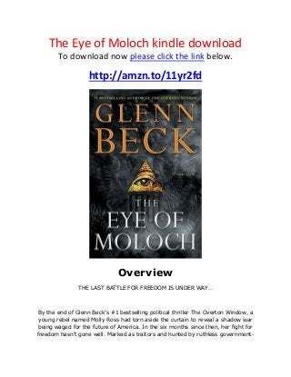 The Eye of Moloch kindle download
To download now please click the link below.
http://amzn.to/11yr2fd
Overview
THE LAST BATTLE FOR FREEDOM IS UNDER WAY…
By the end of Glenn Beck’s #1 bestselling political thriller The Overton Window, a
young rebel named Molly Ross had torn aside the curtain to reveal a shadow war
being waged for the future of America. In the six months since then, her fight for
freedom hasn’t gone well. Marked as traitors and hunted by ruthless government-
 