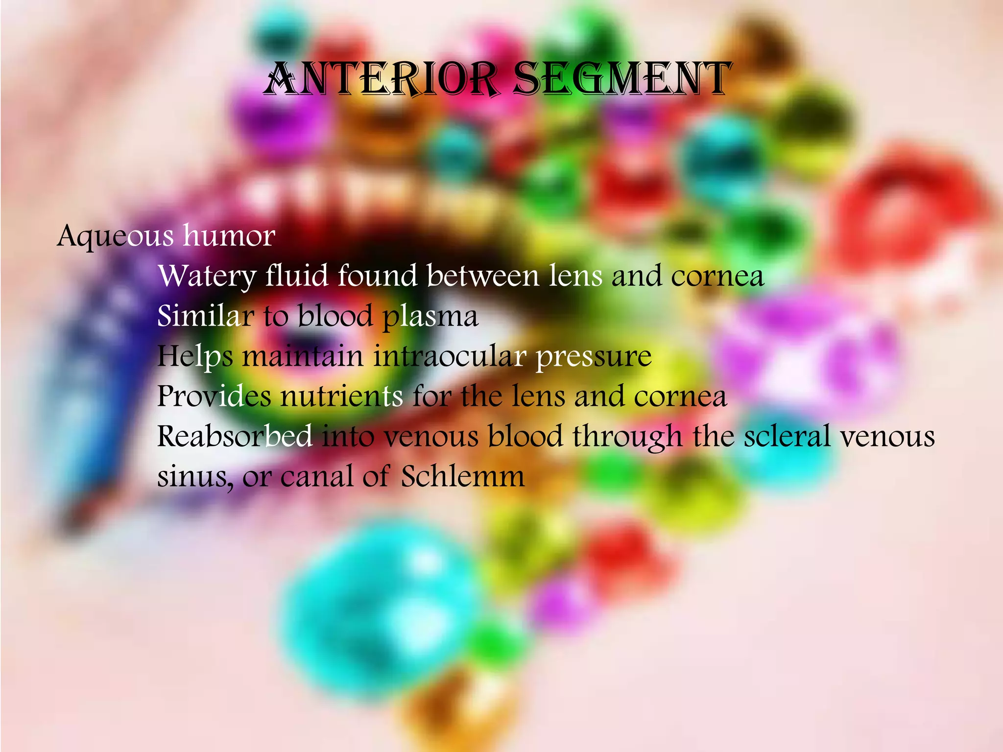 Anterior Segment


Aqueous humor
      Watery fluid found between lens and cornea
      Similar to blood plasma
      Helps maintain intraocular pressure
      Provides nutrients for the lens and cornea
      Reabsorbed into venous blood through the scleral venous
      sinus, or canal of Schlemm
 