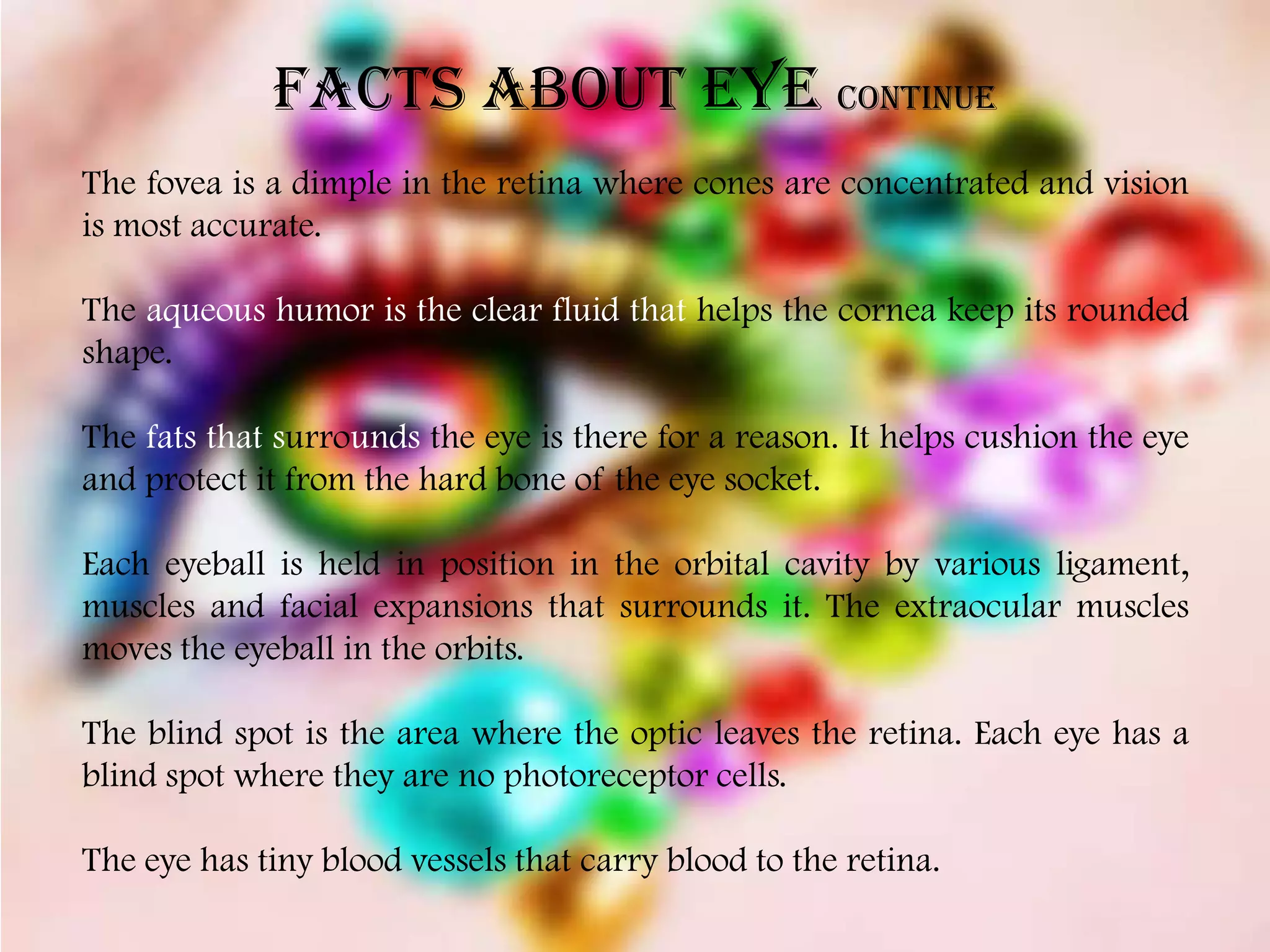 FACTS ABOUT EYE continue
The fovea is a dimple in the retina where cones are concentrated and vision
is most accurate.

The aqueous humor is the clear fluid that helps the cornea keep its rounded
shape.

The fats that surrounds the eye is there for a reason. It helps cushion the eye
and protect it from the hard bone of the eye socket.

Each eyeball is held in position in the orbital cavity by various ligament,
muscles and facial expansions that surrounds it. The extraocular muscles
moves the eyeball in the orbits.

The blind spot is the area where the optic leaves the retina. Each eye has a
blind spot where they are no photoreceptor cells.

The eye has tiny blood vessels that carry blood to the retina.
 