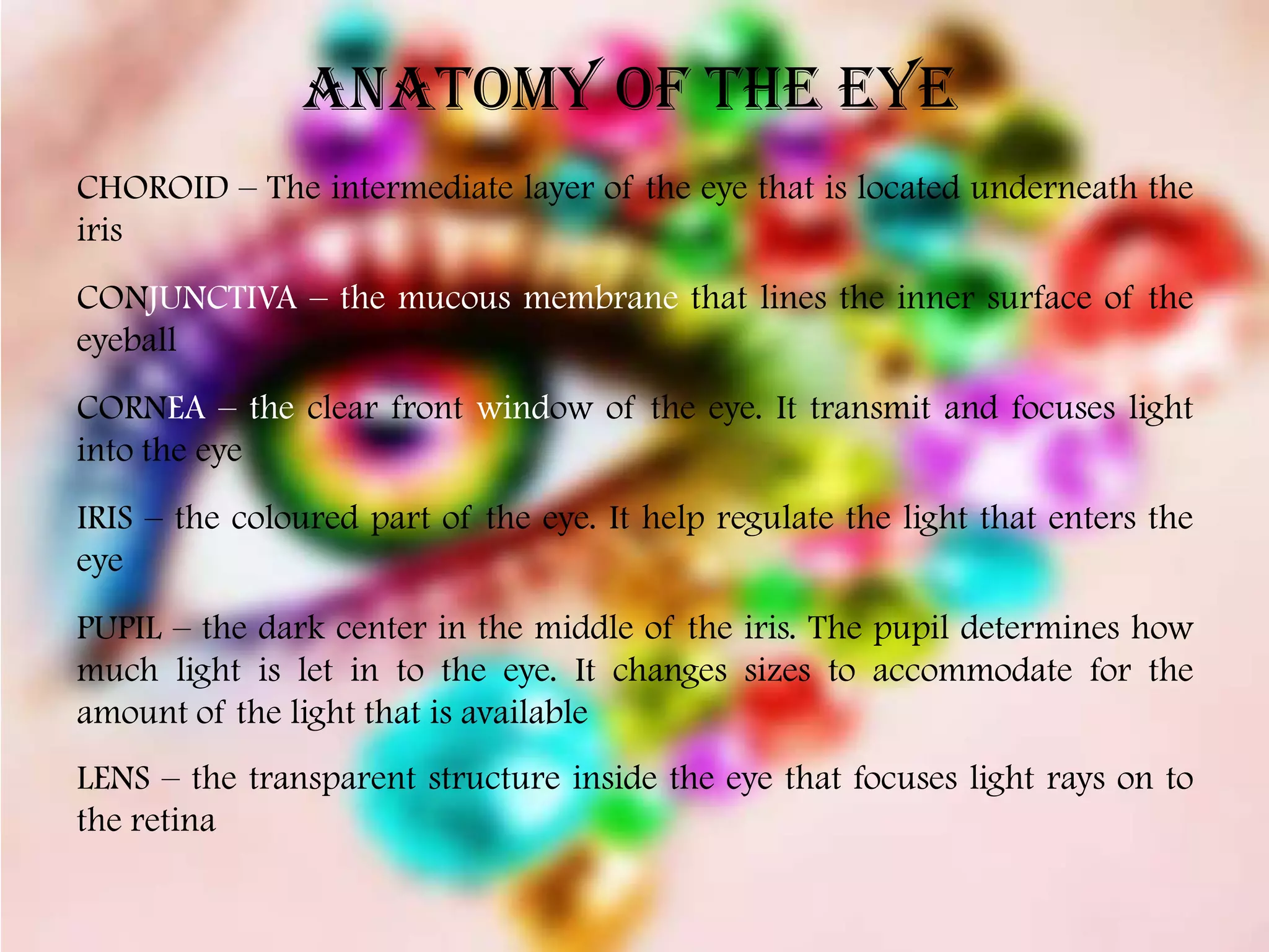 ANATOMY OF THE EYE
CHOROID – The intermediate layer of the eye that is located underneath the
iris
CONJUNCTIVA – the mucous membrane that lines the inner surface of the
eyeball
CORNEA – the clear front window of the eye. It transmit and focuses light
into the eye
IRIS – the coloured part of the eye. It help regulate the light that enters the
eye
PUPIL – the dark center in the middle of the iris. The pupil determines how
much light is let in to the eye. It changes sizes to accommodate for the
amount of the light that is available
LENS – the transparent structure inside the eye that focuses light rays on to
the retina
 