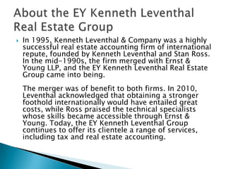 

In 1995, Kenneth Leventhal & Company was a highly
successful real estate accounting firm of international
repute, founded by Kenneth Leventhal and Stan Ross.
In the mid-1990s, the firm merged with Ernst &
Young LLP, and the EY Kenneth Leventhal Real Estate
Group came into being.
The merger was of benefit to both firms. In 2010,
Leventhal acknowledged that obtaining a stronger
foothold internationally would have entailed great
costs, while Ross praised the technical specialists
whose skills became accessible through Ernst &
Young. Today, the EY Kenneth Leventhal Group
continues to offer its clientele a range of services,
including tax and real estate accounting.

 