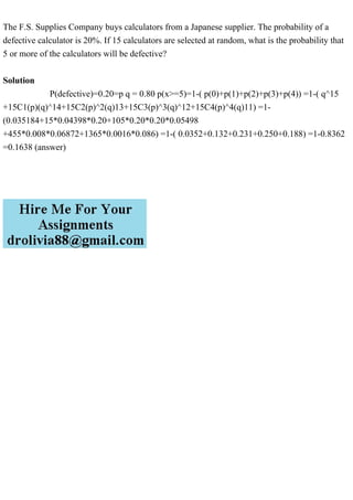 The F.S. Supplies Company buys calculators from a Japanese supplier. The probability of a
defective calculator is 20%. If 15 calculators are selected at random, what is the probability that
5 or more of the calculators will be defective?
Solution
P(defective)=0.20=p q = 0.80 p(x>=5)=1-( p(0)+p(1)+p(2)+p(3)+p(4)) =1-( q^15
+15C1(p)(q)^14+15C2(p)^2(q)13+15C3(p)^3(q)^12+15C4(p)^4(q)11) =1-
(0.035184+15*0.04398*0.20+105*0.20*0.20*0.05498
+455*0.008*0.06872+1365*0.0016*0.086) =1-( 0.0352+0.132+0.231+0.250+0.188) =1-0.8362
=0.1638 (answer)
 