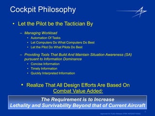 Cockpit Philosophy
 • Let the Pilot be the Tactician By
    – Managing Workload
        • Automation Of Tasks
        • Let Computers Do What Computers Do Best
        • Let the Pilot Do What Pilots Do Best

    – Providing Tools That Build And Maintain Situation Awareness (SA)
      pursuant to Information Dominance
        • Concise Information
        • Timely Information
        • Quickly Interpreted Information


    • Realize That All Design Efforts Are Based On
                         Combat Value Added:
             The Requirement is to Increase
Lethality and Survivability Beyond that of Current Aircraft
                                                                                                      3
                                                    Approved for Public Release (PIRA AER200710024)
 