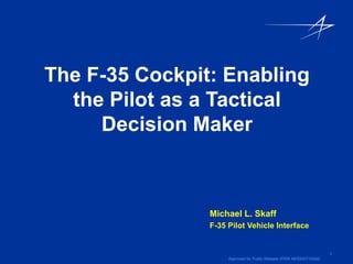 The F-35 Cockpit: Enabling
  the Pilot as a Tactical
     Decision Maker



                Michael L. Skaff
                F-35 Pilot Vehicle Interface


                                                                       1
                     Approved for Public Release (PIRA AER200710024)
 