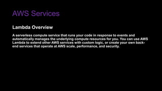 AWS Services
A serverless compute service that runs your code in response to events and
automatically manages the underlying compute resources for you. You can use AWS
Lambda to extend other AWS services with custom logic, or create your own back-
end services that operate at AWS scale, performance, and security.
Lambda Overview
 