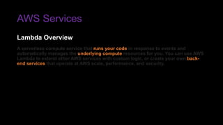 AWS Services
A serverless compute service that runs your code in response to events and
automatically manages the underlying compute resources for you. You can use AWS
Lambda to extend other AWS services with custom logic, or create your own back-
end services that operate at AWS scale, performance, and security.
Lambda Overview
 