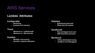 AWS Services
Lambda Attributes
Stateless
» Ephemeral resources
» Read-only file system
Sandboxed
» Non-privileged local user
» IAM restricted execution
Monitored
» X-Ray distributed tracing
» Analytics and debugging
Configurable
» Versioning
» Compute and memory
Timed
» Minimum is 1 milliseconds
» Maximum is 300 seconds
Scalable
» Multiple concurrency
» Dynamic capacity allocation
 